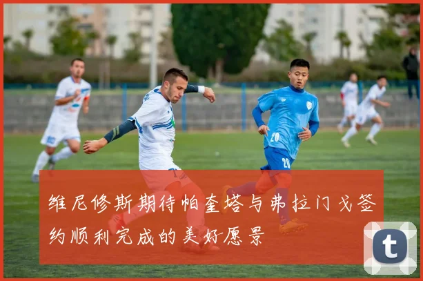 维尼修斯期待帕奎塔与弗拉门戈签约顺利完成的美好愿景