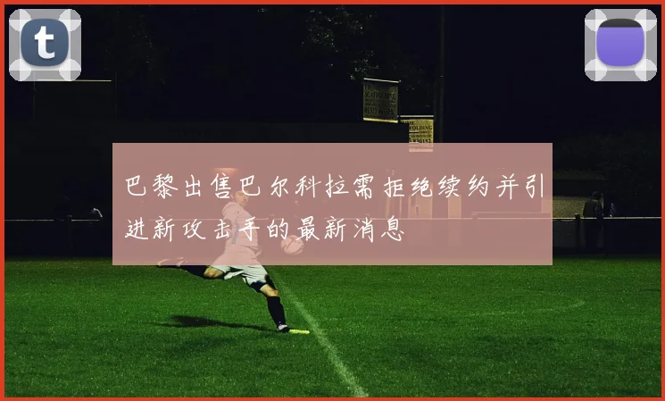 巴黎出售巴尔科拉需拒绝续约并引进新攻击手的最新消息