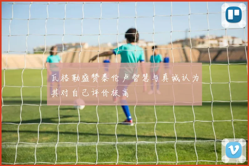 瓦格勒盛赞泰伦卢智慧与真诚认为其对自己评价极高