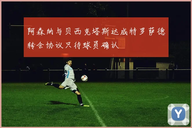 阿森纳与贝西克塔斯达成特罗萨德转会协议只待球员确认