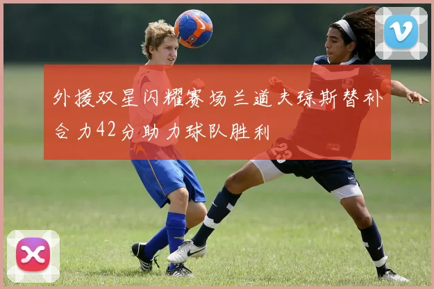 外援双星闪耀赛场兰道夫琼斯替补合力42分助力球队胜利