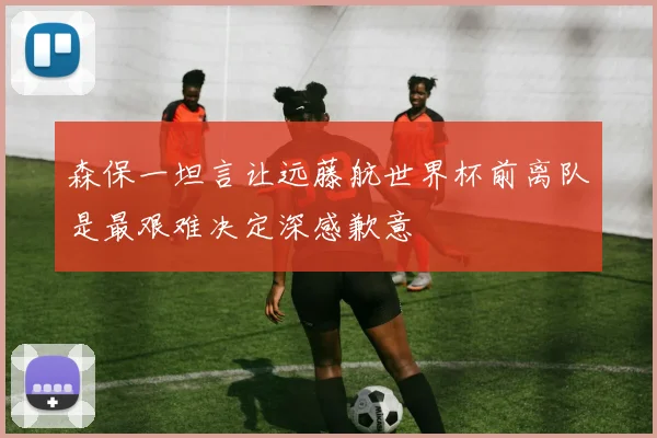森保一坦言让远藤航世界杯前离队是最艰难决定深感歉意