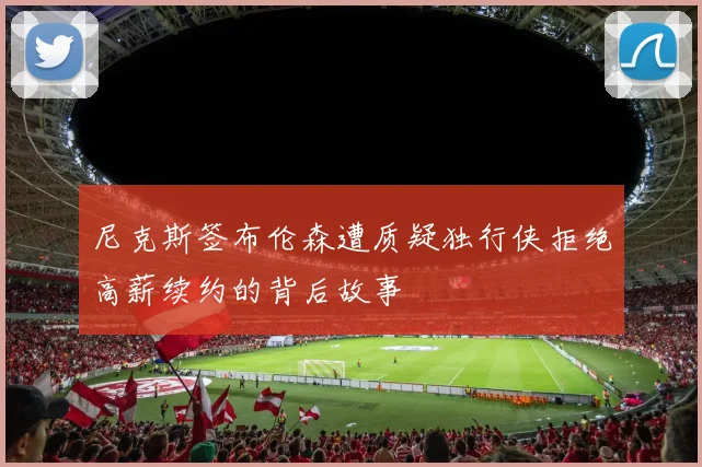 尼克斯签布伦森遭质疑独行侠拒绝高薪续约的背后故事