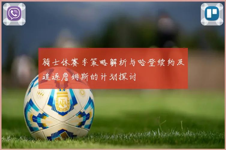 骑士休赛季策略解析与哈登续约及追逐詹姆斯的计划探讨