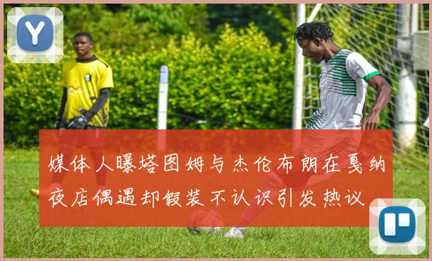 媒体人曝塔图姆与杰伦布朗在戛纳夜店偶遇却假装不认识引发热议