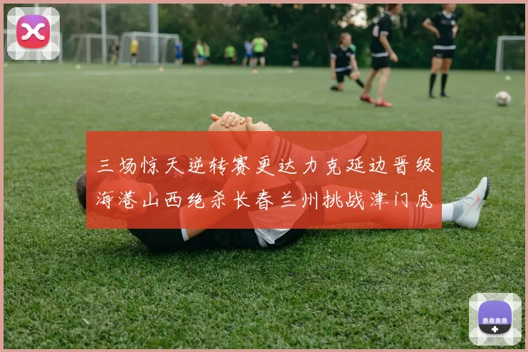 三场惊天逆转赛更达力克延边晋级海港山西绝杀长春兰州挑战津门虎