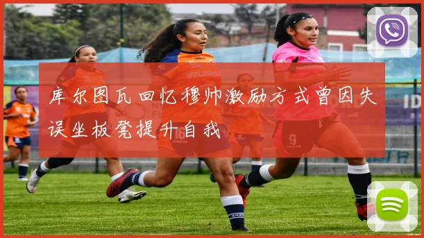 库尔图瓦回忆穆帅激励方式曾因失误坐板凳提升自我