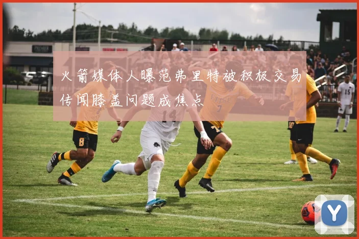 火箭媒体人曝范弗里特被积极交易传闻膝盖问题成焦点