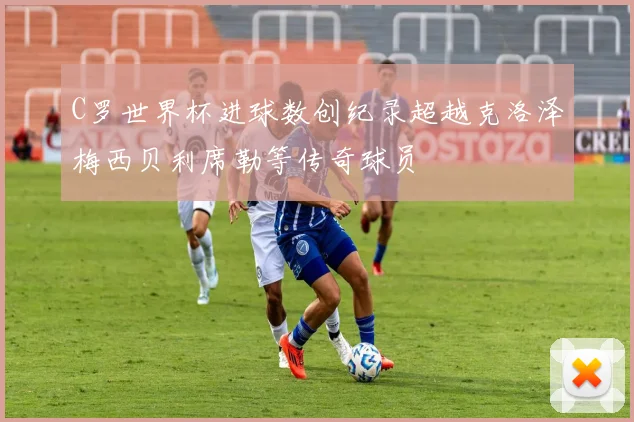 C罗世界杯进球数创纪录超越克洛泽梅西贝利席勒等传奇球员