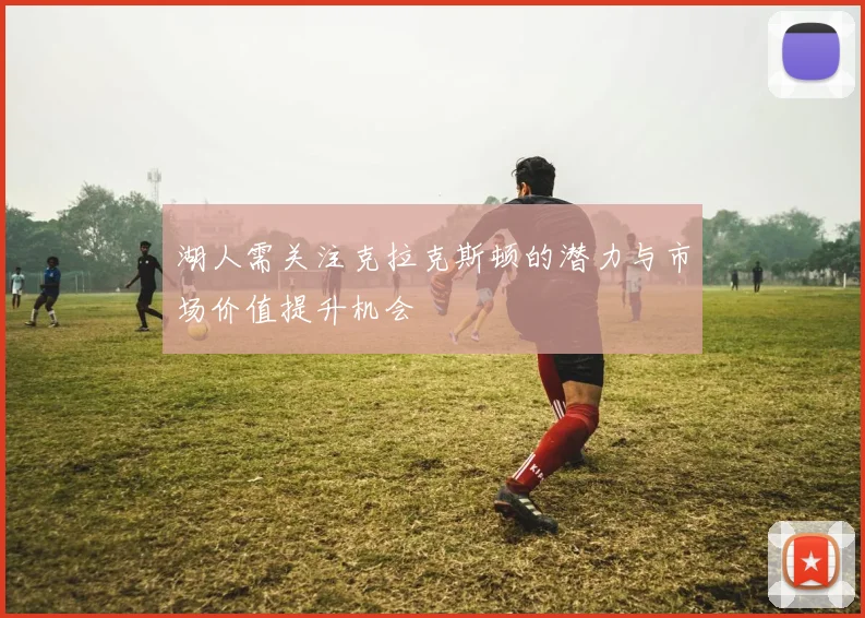 湖人需关注克拉克斯顿的潜力与市场价值提升机会