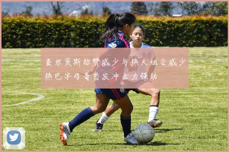 查尔莫斯称赞威少与热火组合威少热巴字母哥首发冲击力强劲